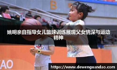 姚明亲自指导女儿篮球训练展现父女情深与运动精神